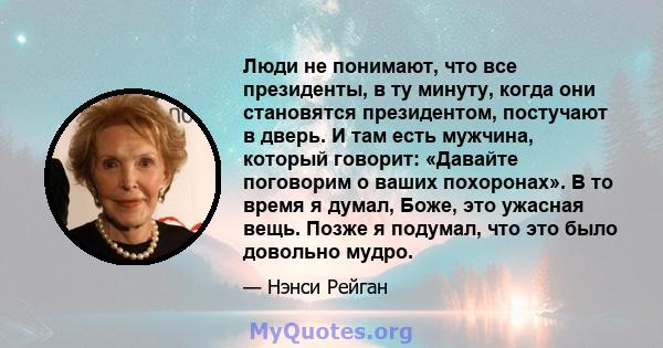 Люди не понимают, что все президенты, в ту минуту, когда они становятся президентом, постучают в дверь. И там есть мужчина, который говорит: «Давайте поговорим о ваших похоронах». В то время я думал, Боже, это ужасная