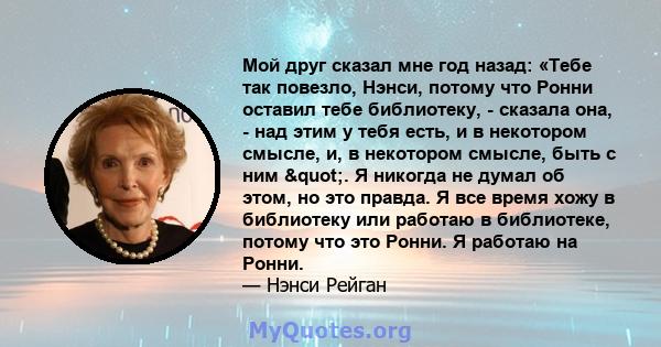 Мой друг сказал мне год назад: «Тебе так повезло, Нэнси, потому что Ронни оставил тебе библиотеку, - сказала она, - над этим у тебя есть, и в некотором смысле, и, в некотором смысле, быть с ним ". Я никогда не