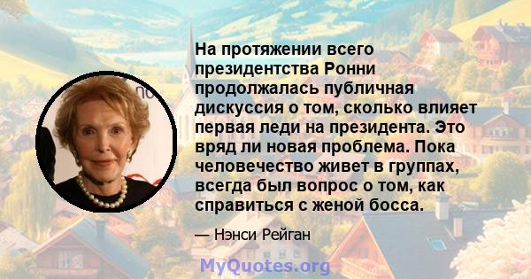 На протяжении всего президентства Ронни продолжалась публичная дискуссия о том, сколько влияет первая леди на президента. Это вряд ли новая проблема. Пока человечество живет в группах, всегда был вопрос о том, как