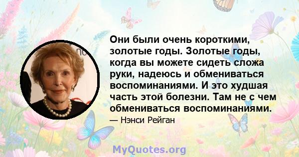 Они были очень короткими, золотые годы. Золотые годы, когда вы можете сидеть сложа руки, надеюсь и обмениваться воспоминаниями. И это худшая часть этой болезни. Там не с чем обмениваться воспоминаниями.