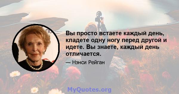 Вы просто встаете каждый день, кладете одну ногу перед другой и идете. Вы знаете, каждый день отличается.