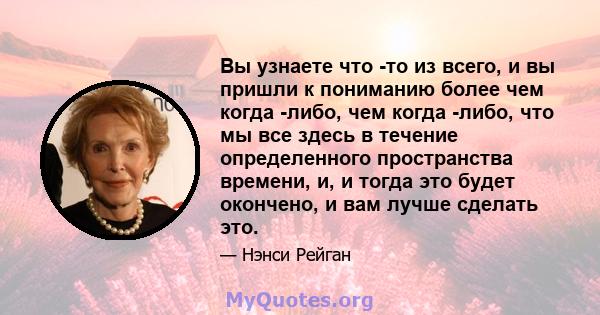 Вы узнаете что -то из всего, и вы пришли к пониманию более чем когда -либо, чем когда -либо, что мы все здесь в течение определенного пространства времени, и, и тогда это будет окончено, и вам лучше сделать это.