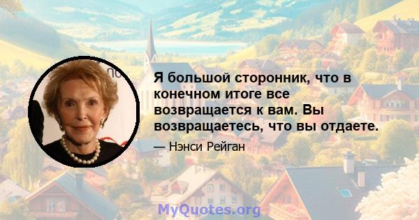 Я большой сторонник, что в конечном итоге все возвращается к вам. Вы возвращаетесь, что вы отдаете.