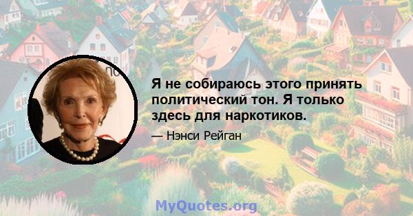 Я не собираюсь этого принять политический тон. Я только здесь для наркотиков.