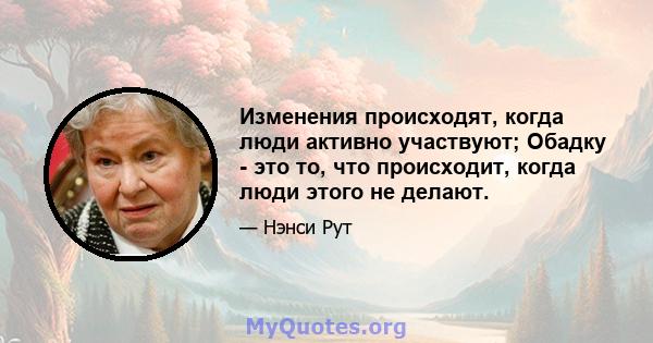 Изменения происходят, когда люди активно участвуют; Обадку - это то, что происходит, когда люди этого не делают.