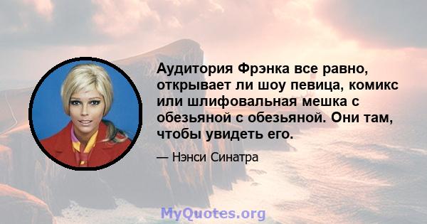 Аудитория Фрэнка все равно, открывает ли шоу певица, комикс или шлифовальная мешка с обезьяной с обезьяной. Они там, чтобы увидеть его.