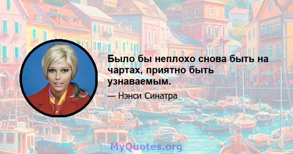 Было бы неплохо снова быть на чартах, приятно быть узнаваемым.