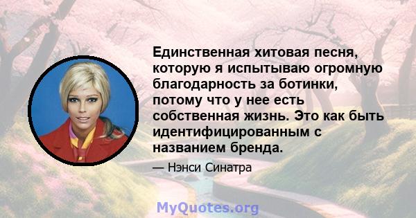 Единственная хитовая песня, которую я испытываю огромную благодарность за ботинки, потому что у нее есть собственная жизнь. Это как быть идентифицированным с названием бренда.