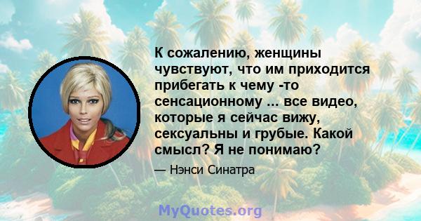 К сожалению, женщины чувствуют, что им приходится прибегать к чему -то сенсационному ... все видео, которые я сейчас вижу, сексуальны и грубые. Какой смысл? Я не понимаю?