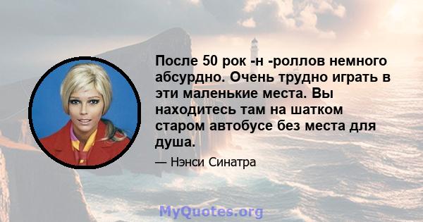 После 50 рок -н -роллов немного абсурдно. Очень трудно играть в эти маленькие места. Вы находитесь там на шатком старом автобусе без места для душа.