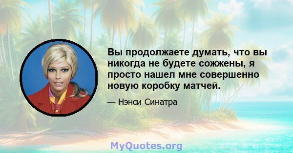 Вы продолжаете думать, что вы никогда не будете сожжены, я просто нашел мне совершенно новую коробку матчей.