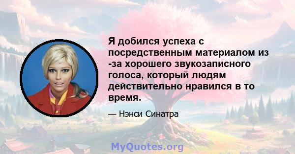 Я добился успеха с посредственным материалом из -за хорошего звукозаписного голоса, который людям действительно нравился в то время.