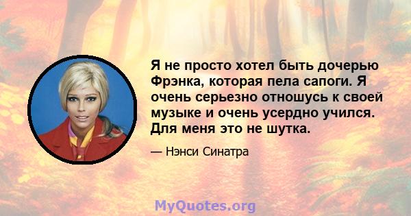 Я не просто хотел быть дочерью Фрэнка, которая пела сапоги. Я очень серьезно отношусь к своей музыке и очень усердно учился. Для меня это не шутка.