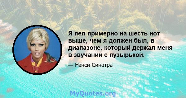 Я пел примерно на шесть нот выше, чем я должен был, в диапазоне, который держал меня в звучании с пузырькой.