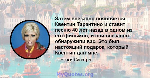 Затем внезапно появляется Квентин Тарантино и ставит песню 40 лет назад в одном из его фильмов, и они внезапно обнаружили вас. Это был настоящий подарок, который Квентин дал мне.