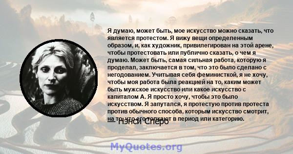 Я думаю, может быть, мое искусство можно сказать, что является протестом. Я вижу вещи определенным образом, и, как художник, привилегирован на этой арене, чтобы протестовать или публично сказать, о чем я думаю. Может