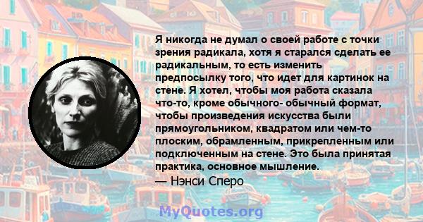 Я никогда не думал о своей работе с точки зрения радикала, хотя я старался сделать ее радикальным, то есть изменить предпосылку того, что идет для картинок на стене. Я хотел, чтобы моя работа сказала что-то, кроме