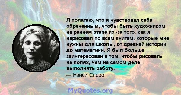 Я полагаю, что я чувствовал себя обреченным, чтобы быть художником на раннем этапе из -за того, как я нарисовал по всем книгам, которые мне нужны для школы, от древней истории до математики. Я был больше заинтересован в 