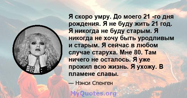 Я скоро умру. До моего 21 -го дня рождения. Я не буду жить 21 год. Я никогда не буду старым. Я никогда не хочу быть уродливым и старым. Я сейчас в любом случае старуха. Мне 80. Там ничего не осталось. Я уже прожил всю