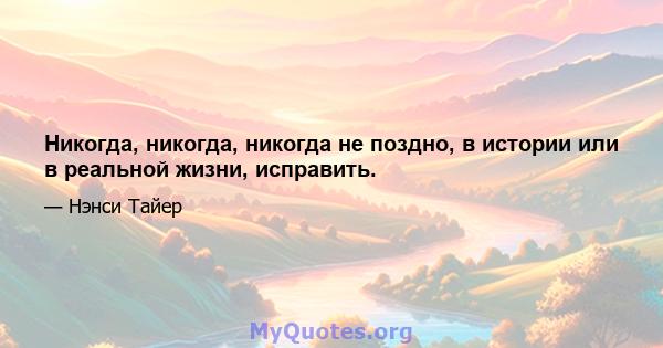 Никогда, никогда, никогда не поздно, в истории или в реальной жизни, исправить.