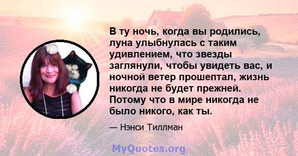 В ту ночь, когда вы родились, луна улыбнулась с таким удивлением, что звезды заглянули, чтобы увидеть вас, и ночной ветер прошептал, жизнь никогда не будет прежней. Потому что в мире никогда не было никого, как ты.