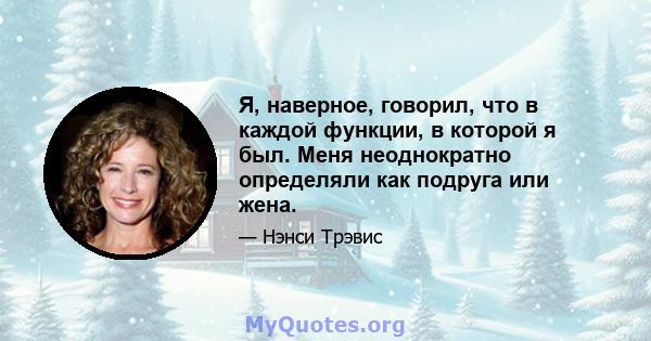 Я, наверное, говорил, что в каждой функции, в которой я был. Меня неоднократно определяли как подруга или жена.