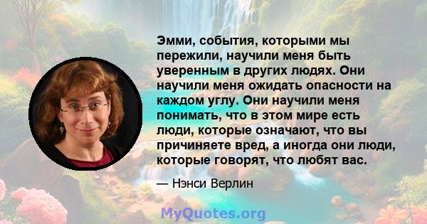 Эмми, события, которыми мы пережили, научили меня быть уверенным в других людях. Они научили меня ожидать опасности на каждом углу. Они научили меня понимать, что в этом мире есть люди, которые означают, что вы