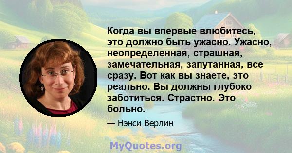 Когда вы впервые влюбитесь, это должно быть ужасно. Ужасно, неопределенная, страшная, замечательная, запутанная, все сразу. Вот как вы знаете, это реально. Вы должны глубоко заботиться. Страстно. Это больно.