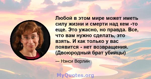 Любой в этом мире может иметь силу жизни и смерти над кем -то еще. Это ужасно, но правда. Все, что вам нужно сделать, это взять. И как только у вас появится - нет возвращения. (Двоюродный брат убийцы)