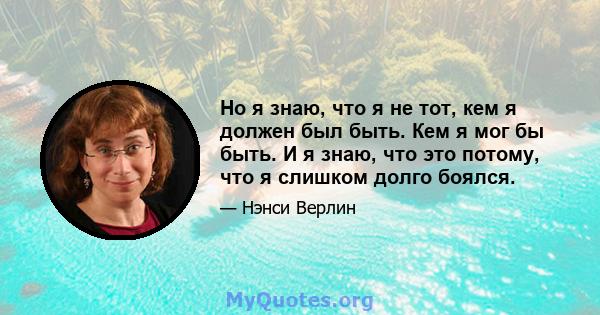 Но я знаю, что я не тот, кем я должен был быть. Кем я мог бы быть. И я знаю, что это потому, что я слишком долго боялся.