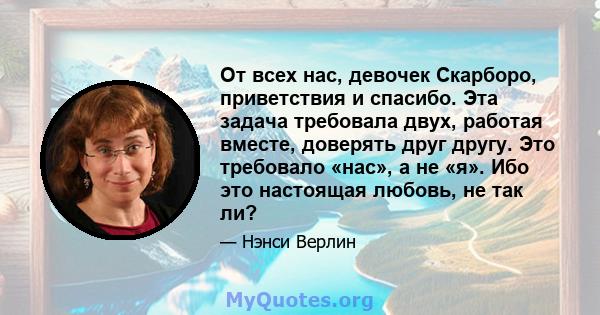 От всех нас, девочек Скарборо, приветствия и спасибо. Эта задача требовала двух, работая вместе, доверять друг другу. Это требовало «нас», а не «я». Ибо это настоящая любовь, не так ли?