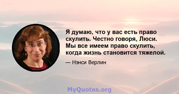 Я думаю, что у вас есть право скулить. Честно говоря, Люси. Мы все имеем право скулить, когда жизнь становится тяжелой.