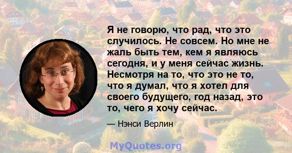 Я не говорю, что рад, что это случилось. Не совсем. Но мне не жаль быть тем, кем я являюсь сегодня, и у меня сейчас жизнь. Несмотря на то, что это не то, что я думал, что я хотел для своего будущего, год назад, это то,