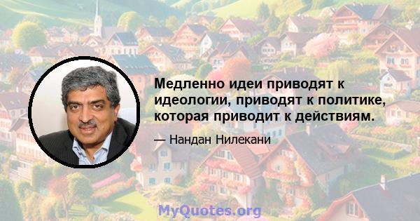 Медленно идеи приводят к идеологии, приводят к политике, которая приводит к действиям.