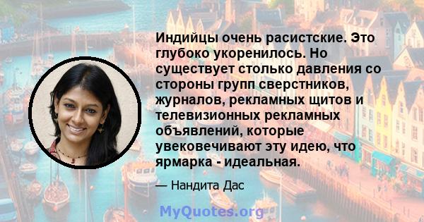 Индийцы очень расистские. Это глубоко укоренилось. Но существует столько давления со стороны групп сверстников, журналов, рекламных щитов и телевизионных рекламных объявлений, которые увековечивают эту идею, что ярмарка 