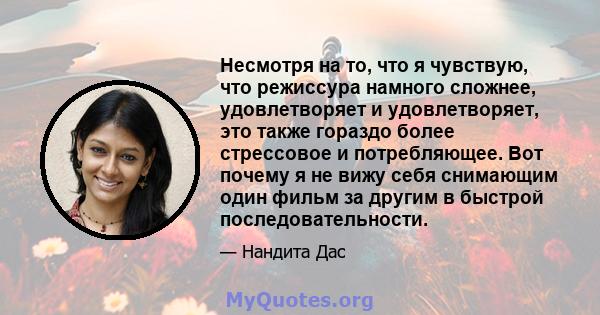 Несмотря на то, что я чувствую, что режиссура намного сложнее, удовлетворяет и удовлетворяет, это также гораздо более стрессовое и потребляющее. Вот почему я не вижу себя снимающим один фильм за другим в быстрой