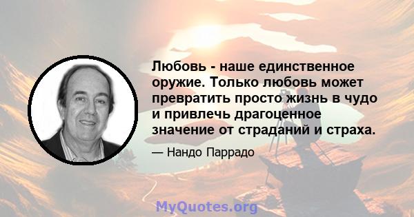 Любовь - наше единственное оружие. Только любовь может превратить просто жизнь в чудо и привлечь драгоценное значение от страданий и страха.