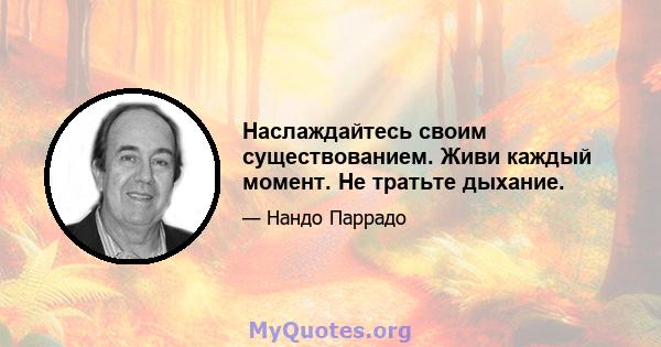 Наслаждайтесь своим существованием. Живи каждый момент. Не тратьте дыхание.