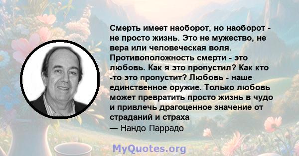 Смерть имеет наоборот, но наоборот - не просто жизнь. Это не мужество, не вера или человеческая воля. Противоположность смерти - это любовь. Как я это пропустил? Как кто -то это пропустит? Любовь - наше единственное