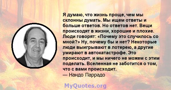 Я думаю, что жизнь проще, чем мы склонны думать. Мы ищем ответы и больше ответов. Но ответов нет. Вещи происходят в жизни, хорошие и плохие. Люди говорят: «Почему это случилось со мной?» Ну, почему бы и нет? Некоторые