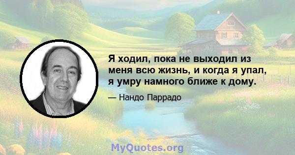 Я ходил, пока не выходил из меня всю жизнь, и когда я упал, я умру намного ближе к дому.