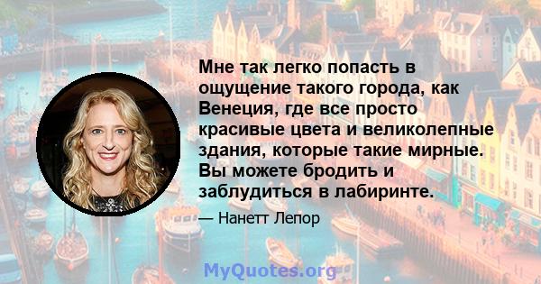 Мне так легко попасть в ощущение такого города, как Венеция, где все просто красивые цвета и великолепные здания, которые такие мирные. Вы можете бродить и заблудиться в лабиринте.