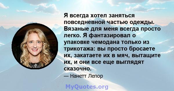 Я всегда хотел заняться повседневной частью одежды. Вязаные для меня всегда просто легко. Я фантазировал о упаковке чемодана только из трикотажа: вы просто бросаете их, закатаете их в мяч, вытащите их, и они все еще