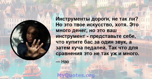 Инструменты дороги, не так ли? Но это твое искусство, хотя. Это много денег, но это ваш инструмент - представьте себе, что купите бас за один звук, а затем куча педалей. Так что для сравнения это не так уж и много.