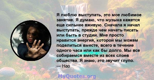 Я люблю выступать, это мое любимое занятие. Я думаю, что музыка кажется еще сильнее вживую. Сначала я начал выступать, прежде чем начать писать или быть в студии. Мне просто нравится энергия, которой мы можем поделиться 