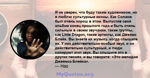 Я не уверен, что буду таким художником, но я люблю культурные иконы. Как Соланж был очень хорош в этом. Выпустив свой альбом конец прошлого года и быть очень сильным в своем звучании, такие группы, как Little Dragon,