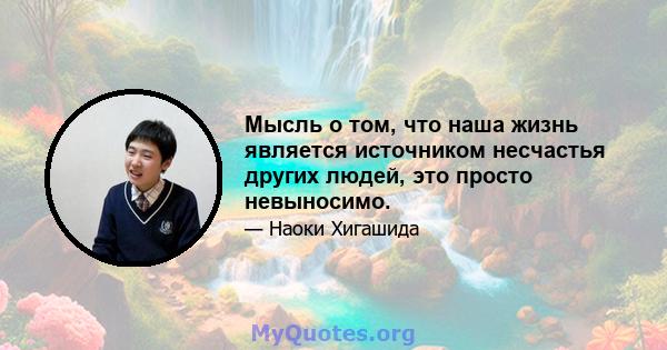 Мысль о том, что наша жизнь является источником несчастья других людей, это просто невыносимо.