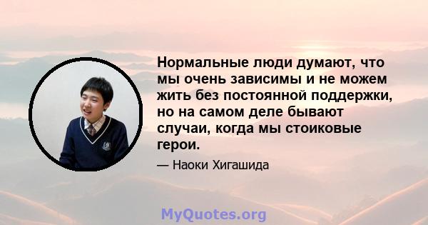 Нормальные люди думают, что мы очень зависимы и не можем жить без постоянной поддержки, но на самом деле бывают случаи, когда мы стоиковые герои.