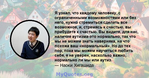 Я узнал, что каждому человеку, с ограниченными возможностями или без него, нужно стремиться сделать все возможное, и, стремясь к счастью, вы прибудете к счастью. Вы видите, для нас, наличие аутизма-это нормально, так