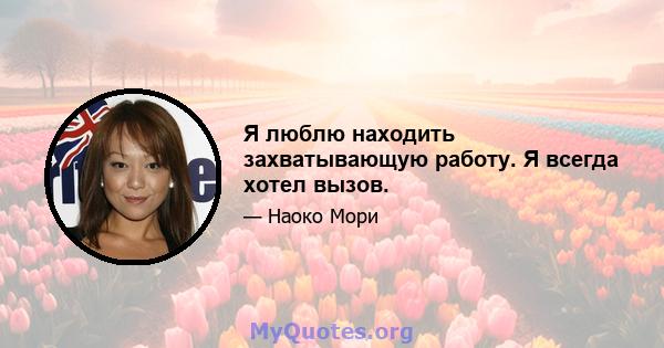 Я люблю находить захватывающую работу. Я всегда хотел вызов.